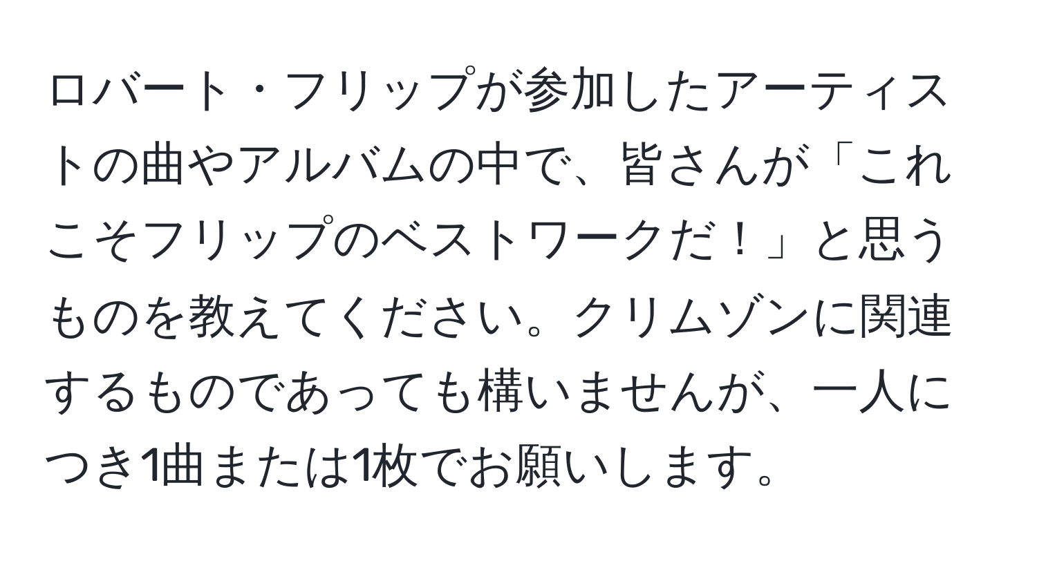 ロバート・フリップが参加したアーティストの曲やアルバムの中で、皆さんが「これこそフリップのベストワークだ！」と思うものを教えてください。クリムゾンに関連するものであっても構いませんが、一人につき1曲または1枚でお願いします。