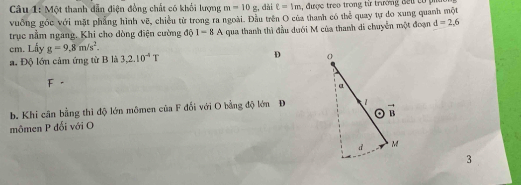 Một thanh dẫn điện đồng chất có khối lượng m=10g , dài ell =1m ,  được treo trong từ trường đếu  có  p
vuông góc với mặt phẳng hình vẽ, chiều từ trong ra ngoài. Đầu trên O của thanh có thể quay tự do xung quanh một
trục nằm ngang. Khi cho dòng điện cường độ I=8A qua thanh thì đầu dưới M của thanh di chuyển một đoạn d=2,6
cm. Lấy g=9,8m/s^2.
a. Độ lớn cảm ứng từ B là 3,2.10^(-4)T D 
b. Khi cân bằng thì độ lớn mômen của F đối với O bằng độ lớn Đ
mômen P đối với O 
3