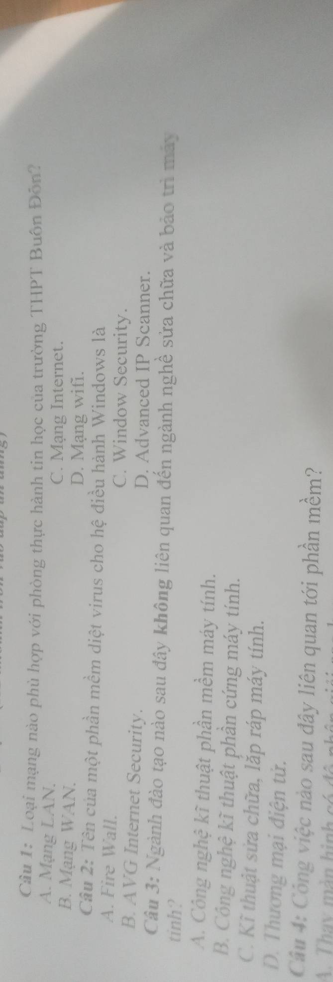 Loại mạng nào phù hợp với phòng thực hành tin học của trường THPT Buôn Đôn?
A. Mạng LAN.
C. Mạng Internet.
B. Mạng WAN.
D. Mạng wifi.
Câu 2: Tên của một phần mềm diệt virus cho hệ điều hành Windows là
A. Fire Wall. C. Window Security.
B. AVG Internet Security. D. Advanced IP Scanner.
Câu 3: Ngành đào tạo nào sau đây không liên quan đến ngành nghề sửa chữa và bảo trì máy
tinh?
A. Công nghệ kĩ thuật phần mềm máy tính.
B. Công nghệ kĩ thuật phần cứng máy tính.
C. Kĩ thuật sửa chữa, lặp ráp máy tính.
D. Thương mại điện tử.
Câu 4: Công việc nào sau đây liên quan tới phần mềm?
A. Thay màn hinh có đô