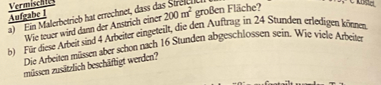 Vermischtes 

Aufgabe 1 a) Ein Malerbetrieb hat errechnet, dass da 200m^2 großen Fläche? 
Wie teuer wird dann der Anstrich einer 
b) Für diese Arbeit sind 4 Arbeiter eingeteilt, die den Auftrag in 24 Stunden erledigen können. 
Die Arbeiten müssen aber schon nach 16 Stunden abgeschlossen sein. Wie viele Arbeiter 
müssen zusätzlich beschäftigt werden?