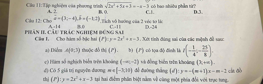 có bao nhiêu phần tử?
Câu 11:Tập nghiệm của phương trình sqrt(2x^2+5x+3)=-x-3 C. 1.
A. 2. B. 0. D. 3.
Câu 12: Cho vector a=(3;-4), vector b=(-1;2) Tích vô hướng của 2 véc tơ là:
A. -14 B. 0 C. -11 D. -24
phÀN II. CÂU tRÁC NGHIỆM đÚnG SAi
Câu 1. Cho hàm số bậc hai (P): y=2x^2+x-3. Xét tính đúng sai của các mệnh đề sau:
a) Điểm A(0;3) thuộc đồ thị (P). b) (P) có tọa độ đinh là I(- 1/4 ;- 25/8 ). 
c) Hàm số nghịch biến trên khoảng (-∈fty ;-2) và đồng biến trên khoảng (3;+∈fty ). 
d) Có 5 giá trị nguyên dương m∈ [-3;10) để đường thẳng (d): y=-(m+1)x-m-2 cắt đồ
thị (P): y=2x^2+x-3 tại hai điểm phân biệt nằm về cùng một phía đối với trục tung.