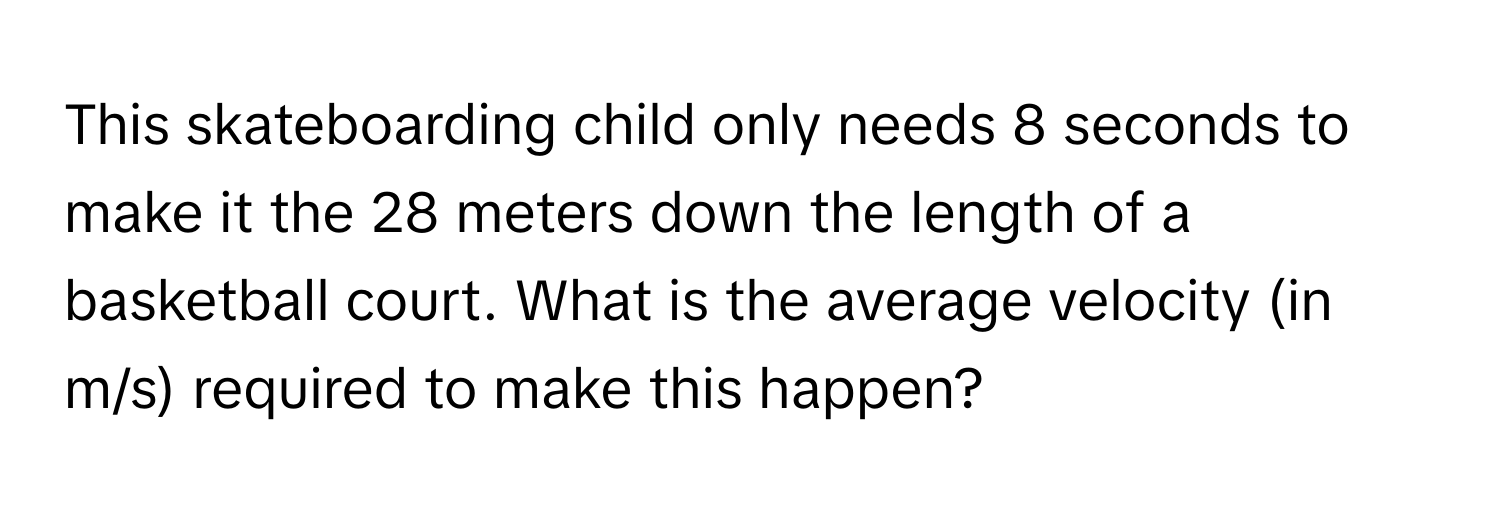 This skateboarding child only needs 8 seconds to make it the 28 meters down the length of a basketball court. What is the average velocity (in m/s) required to make this happen?