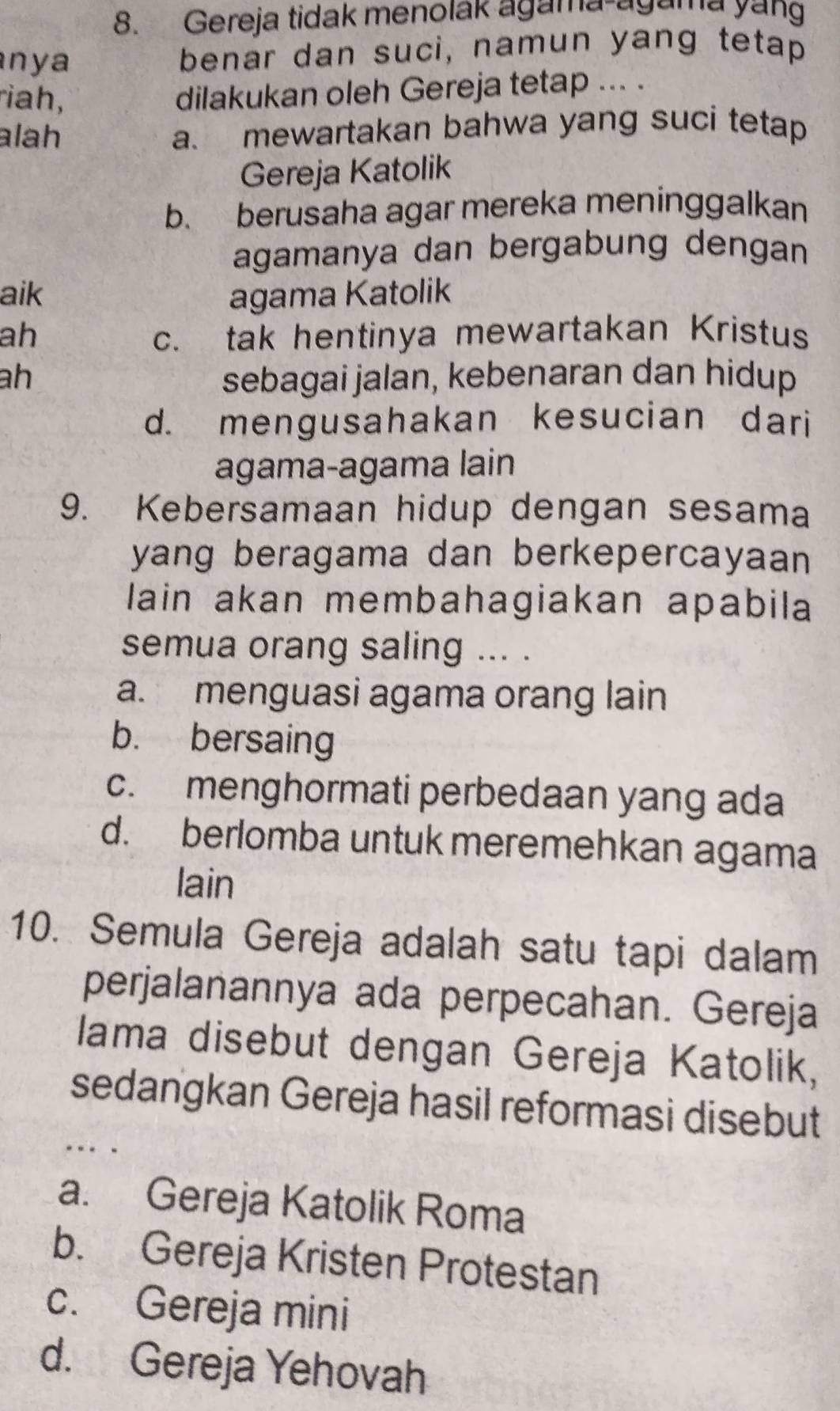 Gereja tidak menolak agama-agama yang
nya benar dan suci, namun yang tetap
riah,
dilakukan oleh Gereja tetap ... .
alah a. mewartakan bahwa yang suci tetap
Gereja Katolik
b. berusaha agar mereka meninggalkan
agamanya dan bergabung dengan
aik agama Katolik
ah c. tak hentinya mewartakan Kristus
ah sebagai jalan, kebenaran dan hidup
d. mengusahakan kesucian dari
agama-agama lain
9. Kebersamaan hidup dengan sesama
yang beragama dan berkepercayaan 
lain akan membahagiakan apabila
semua orang saling ... .
a. menguasi agama orang lain
b. bersaing
c. menghormati perbedaan yang ada
d. berlomba untuk meremehkan agama
lain
10. Semula Gereja adalah satu tapi dalam
perjalanannya ada perpecahan. Gereja
Iama disebut dengan Gereja Katolik,
sedangkan Gereja hasil reformasi disebut
a. Gereja Katolik Roma
b. Gereja Kristen Protestan
c. Gereja mini
d. Gereja Yehovah