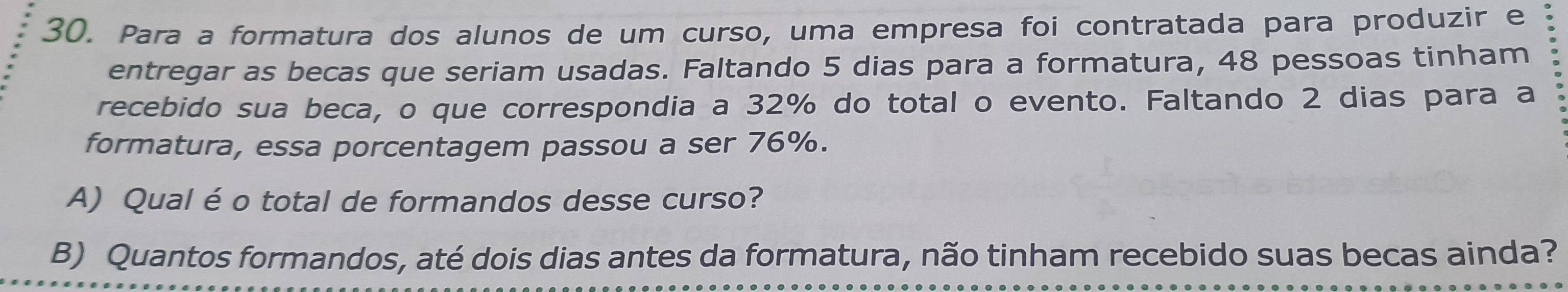 Para a formatura dos alunos de um curso, uma empresa foi contratada para produzir e 
entregar as becas que seriam usadas. Faltando 5 dias para a formatura, 48 pessoas tinham 
recebido sua beca, o que correspondia a 32% do total o evento. Faltando 2 dias para a 
formatura, essa porcentagem passou a ser 76%. 
A) Qual é o total de formandos desse curso? 
B) Quantos formandos, até dois dias antes da formatura, não tinham recebido suas becas ainda?