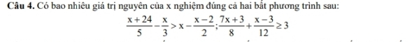 Có bao nhiêu giá trị nguyên của x nghiệm đúng cả hai bắt phương trình sau:
 (x+24)/5 - x/3 >x- (x-2)/2 ; (7x+3)/8 + (x-3)/12 ≥ 3