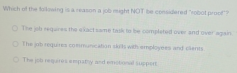 Which of the following is a reason a job might NOT be considered "robot proof"?
The job requires the exact same task to be completed over and over again.
The job requires communication skills with employees and clients
The job requires empathy and emotional support