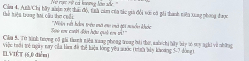 No rực rỡ cá hương lần sắc.'' 
Câu 4. Anh/Chị hãy nhận xét thái độ, tình cảm của tác giá đối với cô gái thanh niên xung phong được 
thể hiện trong hai câu thơ cuối: 
''Nhìn vết bằm trên mả em mà tôi muốn khóc 
Sao em cười đôn hậu quá em ởi!'' 
Câu 5. Từ hình tượng cộ gái thanh niên xung phong trong bài thơ, anh/chị hãy bày tỏ suy nghĩ về những 
việc tuổi trẻ ngày nay cần làm đê thể hiện lòng yêu nước (trình bảy khoảng 5-7 dòng). 
IL.VIÉT (6,0 điểm)