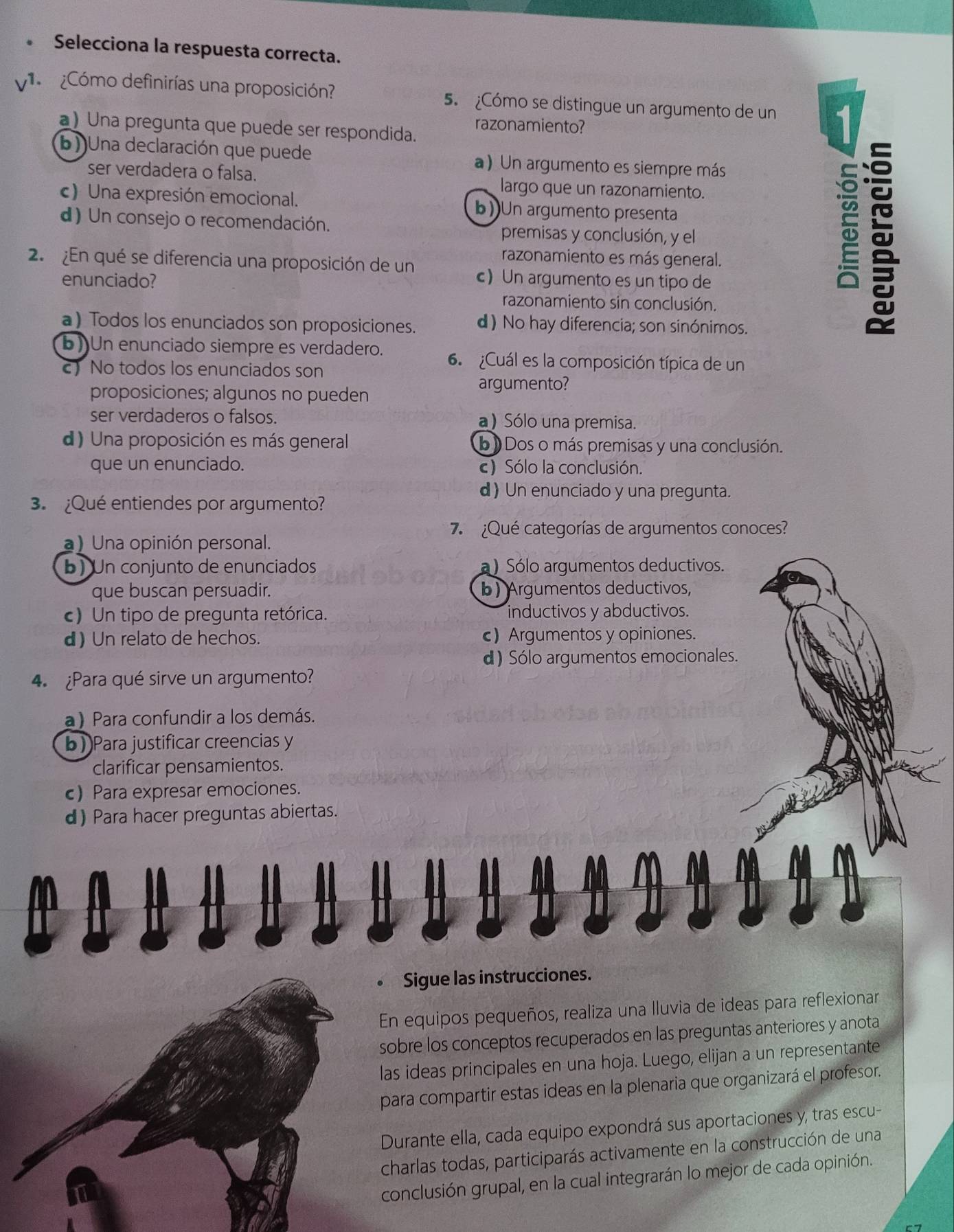 Selecciona la respuesta correcta.
¿Cómo definirías una proposición? 5. ¿Cómo se distingue un argumento de un 1
a) Una pregunta que puede ser respondida. razonamiento?
b))Una declaración que puede a ) Un argumento es siempre más
ser verdadera o falsa. largo que un razonamiento.
c) Una expresión emocional. b))Un argumento presenta
d) Un consejo o recomendación. premisas y conclusión, y el
razonamiento es más general.

2.¿En qué se diferencia una proposición de un c)Un argumento es un tipo de
enunciado?
razonamiento sin conclusión
a) Todos los enunciados son proposiciones. d) No hay diferencia; son sinónimos.
b) Un enunciado siempre es verdadero. 6. Cuál es la composición típica de un
) No todos los enunciados son
proposiciones; algunos no pueden
argumento?
ser verdaderos o falsos. a) Sólo una premisa.
d) Una proposición es más general b  Dos o más premisas y una conclusión.
que un enunciado. c) Sólo la conclusión.
d) Un enunciado y una pregunta.
3.  ¿Qué entiendes por argumento?
7  ¿Qué categorías de argumentos conoces?
a) Una opinión personal.
b) Un conjunto de enunciados a) Sólo argumentos deductivos.
que buscan persuadir. b) Argumentos deductivos,
c) Un tipo de pregunta retórica. inductivos y abductivos.
d) Un relato de hechos. c) Argumentos y opiniones.
d) Sólo argumentos emocionales.
4. ¿Para qué sirve un argumento?
a) Para confundir a los demás.
b Para justificar creencias y
clarificar pensamientos.
c) Para expresar emociones.
d) Para hacer preguntas abiertas.
Sigue las instrucciones.
En equipos pequeños, realiza una lluvia de ideas para reflexionar
sobre los conceptos recuperados en las preguntas anteriores y anota
las ideas principales en una hoja. Luego, elijan a un representante
para compartir estas ideas en la plenaria que organizará el profesor.
Durante ella, cada equipo expondrá sus aportaciones y, tras escu-
charlas todas, participarás activamente en la construcción de una
conclusión grupal, en la cual integrarán lo mejor de cada opinión.