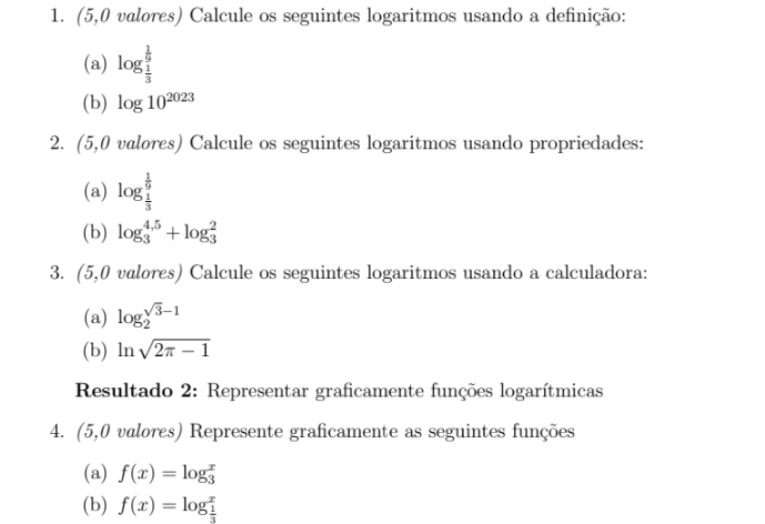 (5,0 valores) Calcule os seguintes logaritmos usando a definição: 
(a) log _ 1/3 ^ 1/9 
(b) log 10^(2023)
2. (5,0 valores) Calcule os seguintes logaritmos usando propriedades: 
(a) log _ 1/3 ^ 1/9 
(b) log _3^((4,5)+log _3^2
3. (5,0 valores) Calcule os seguintes logaritmos usando a calculadora: 
(a) log _2^(sqrt 3)-1)
(b) ln sqrt(2π -1)
Resultado 2: Representar graficamente funções logarítmicas 
4. (5,0 valores) Represente graficamente as seguintes funções 
(a) f(x)=log beginarrayr x 3endarray
(b) f(x)=log beginarrayr x  1/3 endarray