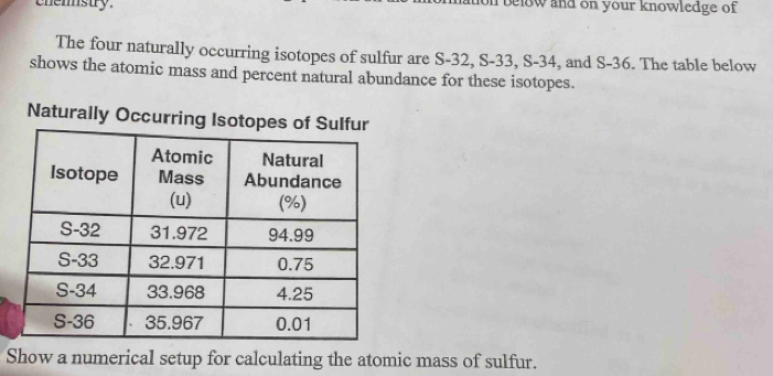 chemstry. below and on your knowledge of 
The four naturally occurring isotopes of sulfur are S-32, S-33, S-34, and S-36. The table below 
shows the atomic mass and percent natural abundance for these isotopes. 
Naturally Occurring Isotopes of Sulfur 
Show a numerical setup for calculating the atomic mass of sulfur.