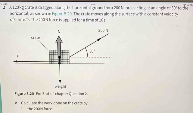 Jun
①9
2 A 120 kg crate is dragged along the horizontal ground by a 200 N force acting at an angle of 30° to the
horizontal, as shown in Figure 5.20. The crate moves along the surface with a constant velocity
of 0.5ms^(-1). The 200 N force is applied for a time of 16 s.
weight
Figure 5.20 For End-of-chapter Question 2.
a Calculate the work done on the crate by:
i the 200 N force