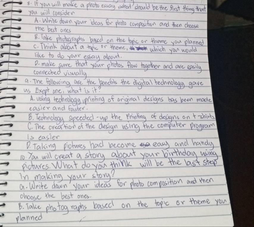 If you will make a photo essay, what should be the first thing that
you will consider
A. Write down your ideas for photo composition and then choose
the best ones
B. Take photographs based on the topic or theme you planned
C. Think about a topic or theme, which you would
like to do your essay about.
D. make sure that your photos flow together and are easily
connected visually
a. The following are the benefits the digital technology gave
us Exept one, what is it?
A. using technology printing of original designs has been made
easier and faster.
B. Technology speeded- up the Printing of designs on +-shirts
C. The creation of the design using the computer program
is easier
D. Taking pictures had become easy and handy
1o you will creat a story about your birthday using
pictures. What do you think will be the last step
in making your story?
a. Write down your ideas for photo composition and mhen
choose the best ones.
B. Take photog raphs based on the topic or theme you
planned