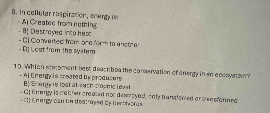 In cellular respiration, energy is:
- A) Created from nothing
- B) Destroyed into heat
- C) Converted from one form to another
- D) Lost from the system
10. Which statement best describes the conservation of energy in an ecosystem?
- A) Energy is created by producers
- B) Energy is lost at each trophic level
- C) Energy is neither created nor destroyed, only transferred or transformed
- D) Energy can be destroyed by herbivores