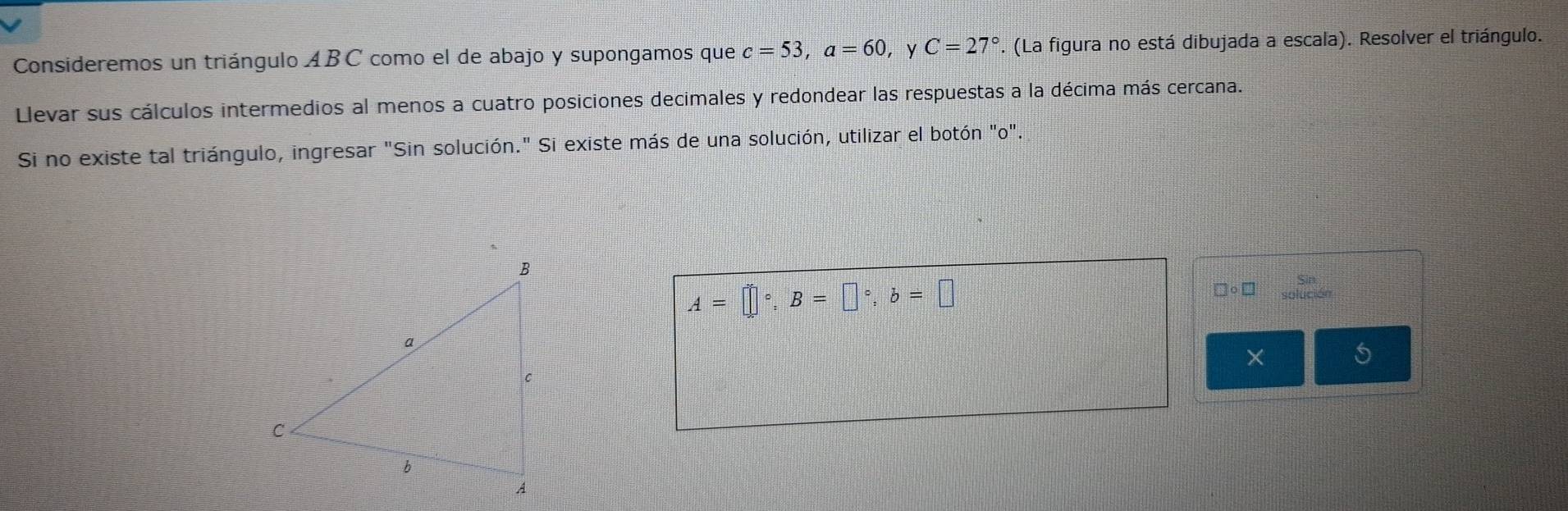 Consideremos un triángulo ABC como el de abajo y supongamos que c=53, a=60 ，Y C=27°. (La figura no está dibujada a escala). Resolver el triángulo. 
Llevar sus cálculos intermedios al menos a cuatro posiciones decimales y redondear las respuestas a la décima más cercana. 
Si no existe tal triángulo, ingresar "Sin solución." Si existe más de una solución, utilizar el botón "o".
A=□°, B=□°, b=□
□ circ □
×