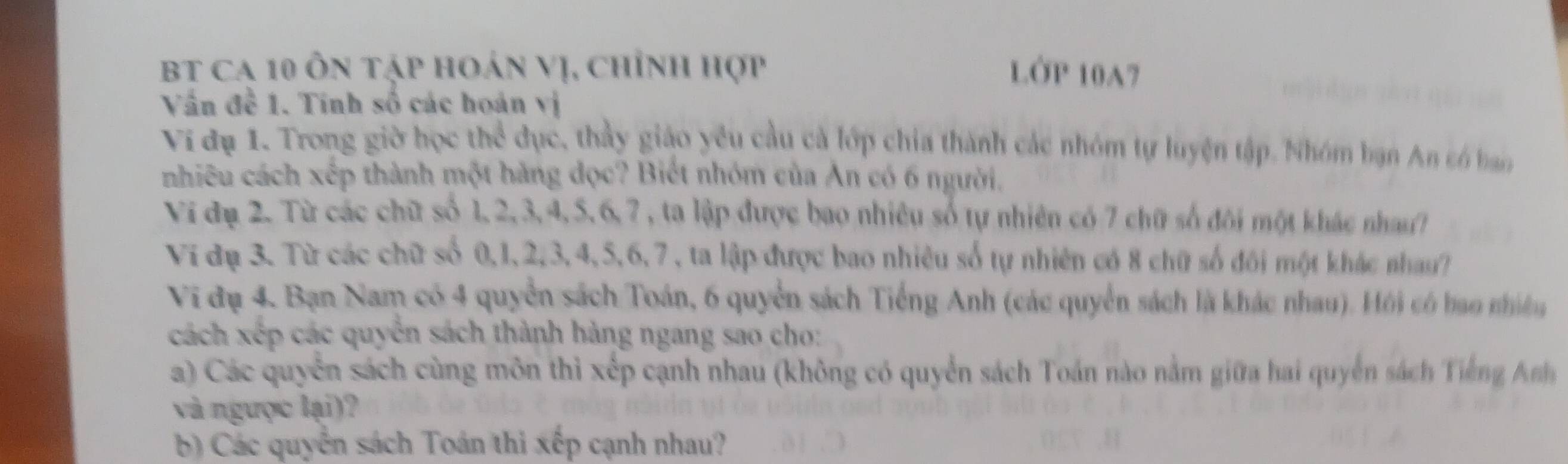 BT ca 10 ôn tập hoán Vị, chỉnh hợp LỞP 10A7 
Vấn đề 1. Tinh số các hoán vị 
Vi đụ 1. Trong giờ học thể dục, thầy giáo yêu cầu cà lớp chia thành các nhóm tự luyện tập. Nhóm bạn An só ban 
nhiêu cách xếp thành một hàng đọc? Biết nhóm của An có 6 người. 
Vi đụ 2. Từ các chữ số 1, 2, 3, 4, 5, 6, 7 , ta lập được bao nhiêu số tự nhiên có 7 chữ số đôi một khác nhau? 
Ví dụ 3. Từ các chữ số 0, 1, 2, 3, 4, 5, 6, 7, ta lập được bao nhiêu số tự nhiên có 8 chữ số đôi một khác nhau? 
Vi đụ 4. Bạn Nam có 4 quyển sách Toán, 6 quyển sách Tiếng Anh (các quyển sách là khác nhau). Hội có bao nhiềg 
cách xếp các quyển sách thành hàng ngang sao cho: 
a) Các quyển sách cùng môn thi xếp cạnh nhau (không có quyển sách Toán nào nằm giữa hai quyển sách Tiế g An 
và ngưọc lại)? 
b) Các quyển sách Toán thi xếp cạnh nhau?