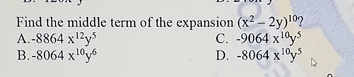 Find the middle term of the expansion (x^2-2y)^10 7
A. -8864x^(12)y^5 C. -9064x^(10)y^5
B. -8064x^(10)y^6 D. -8064x^(10)y^5