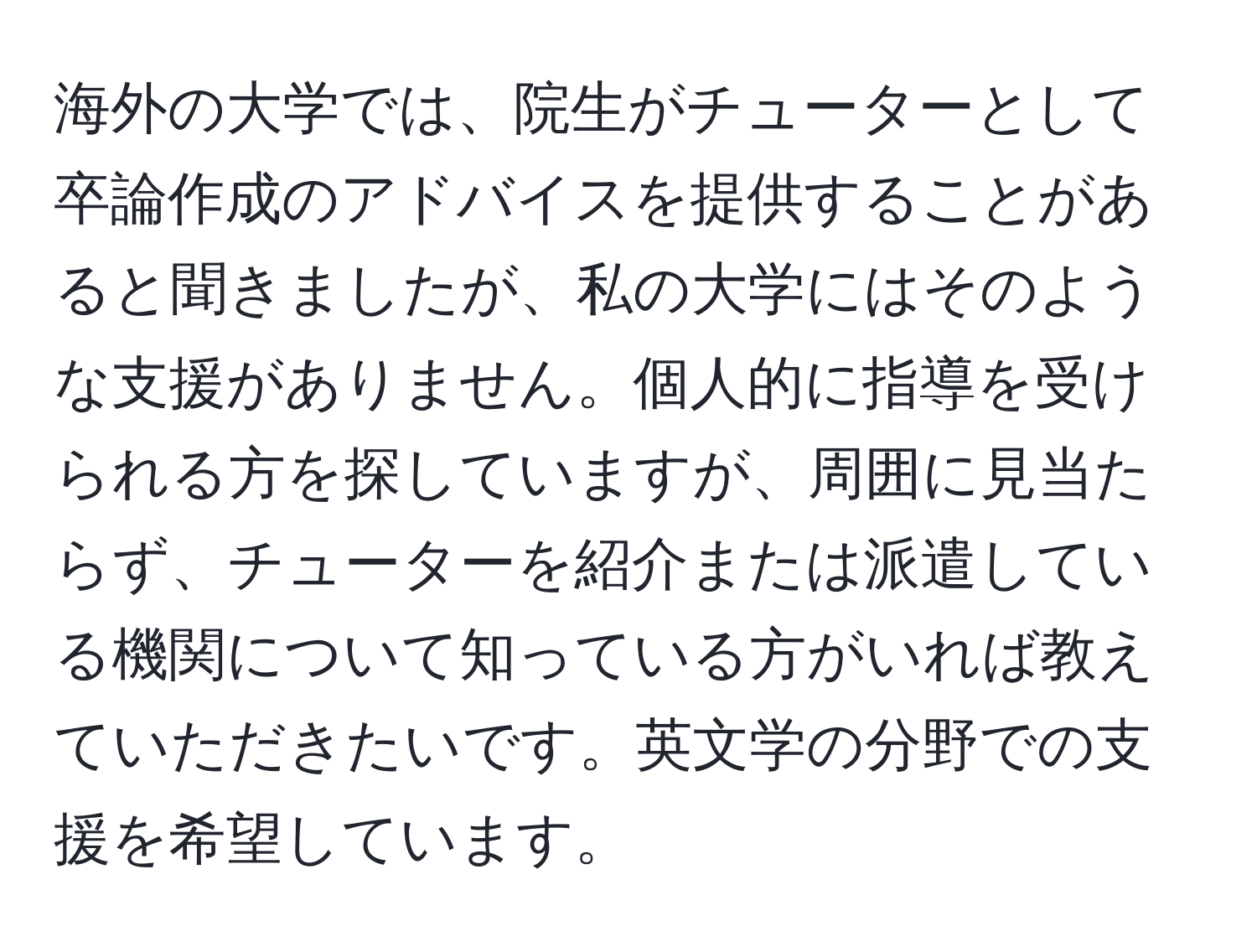 海外の大学では、院生がチューターとして卒論作成のアドバイスを提供することがあると聞きましたが、私の大学にはそのような支援がありません。個人的に指導を受けられる方を探していますが、周囲に見当たらず、チューターを紹介または派遣している機関について知っている方がいれば教えていただきたいです。英文学の分野での支援を希望しています。