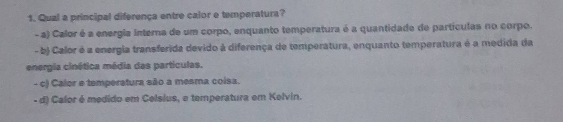 Qual a principal diferença entre calor e temperatura?
- a) Calor é a energia interna de um corpo, enquanto temperatura é a quantidade de partículas no corpo.
- b) Calor é a energia transferida devido à diferença de temperatura, enquanto temperatura é a medida da
energia cinética média das partículas.
- c) Calor e temperatura são a mesma coisa.
- d) Calor é medido em Celsius, e temperatura em Kelvin.