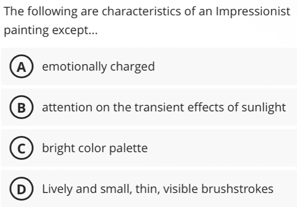 The following are characteristics of an Impressionist
painting except...
Aemotionally charged
B attention on the transient effects of sunlight
bright color palette
D ) Lively and small, thin, visible brushstrokes