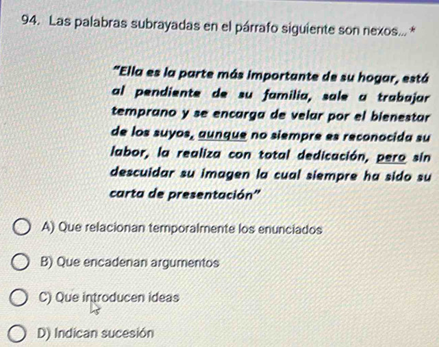 Las palabras subrayadas en el párrafo siguiente son nexos... *
"Ella es la parte más importante de su hogar, está
al pendiente de su familia, sɑle a trabajar
temprano y se encarga de velar por el bienestar
de los suyos, aunque no siempre es reconocida su
labor, la realiza con total dedicación, pero sin
descuidar su imagen la cual siempre ha sido su
carta de presentación''
A) Que relacionan temporalmente los enunciados
B) Que encadenan argumentos
C) Que introducen ideas
D) Indican sucesión