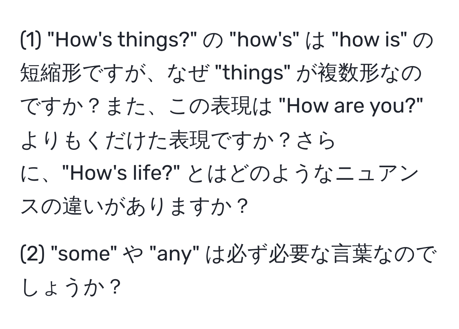 (1) "How's things?" の "how's" は "how is" の短縮形ですが、なぜ "things" が複数形なのですか？また、この表現は "How are you?" よりもくだけた表現ですか？さらに、"How's life?" とはどのようなニュアンスの違いがありますか？

(2) "some" や "any" は必ず必要な言葉なのでしょうか？