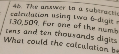 The answer to a subtractic 
calculation using two 6 -digit r
130,509. For one of the numb 
tens and ten thousands digits 
What could the calculation be