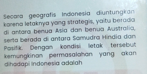 Secara geografis Indonesia diuntungkan 
karena letaknya yang strategis, yaitu berada 
di antara benua Asia dan benua Australia, 
serta berada di antara Samudra Hindia dan 
Pasifik. Dengan kondisi letak tersebut 
kemungkinan permasalahan yang akan 
dihadapi Indonesia adalah