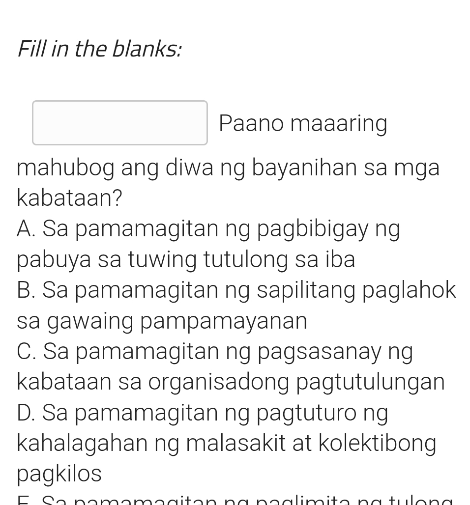 Fill in the blanks:
Paano maaaring
mahubog ang diwa ng bayanihan sa mga
kabataan?
A. Sa pamamagitan ng pagbibigay ng
pabuya sa tuwing tutulong sa iba
B. Sa pamamagitan ng sapilitang paglahok
sa gawaing pampamayanan
C. Sa pamamagitan ng pagsasanay ng
kabataan sa organisadong pagtutulungan
D. Sa pamamagitan ng pagtuturo ng
kahalagahan ng malasakit at kolektibong
pagkilos
E e pmómç a iton na pçalimito na tule n a