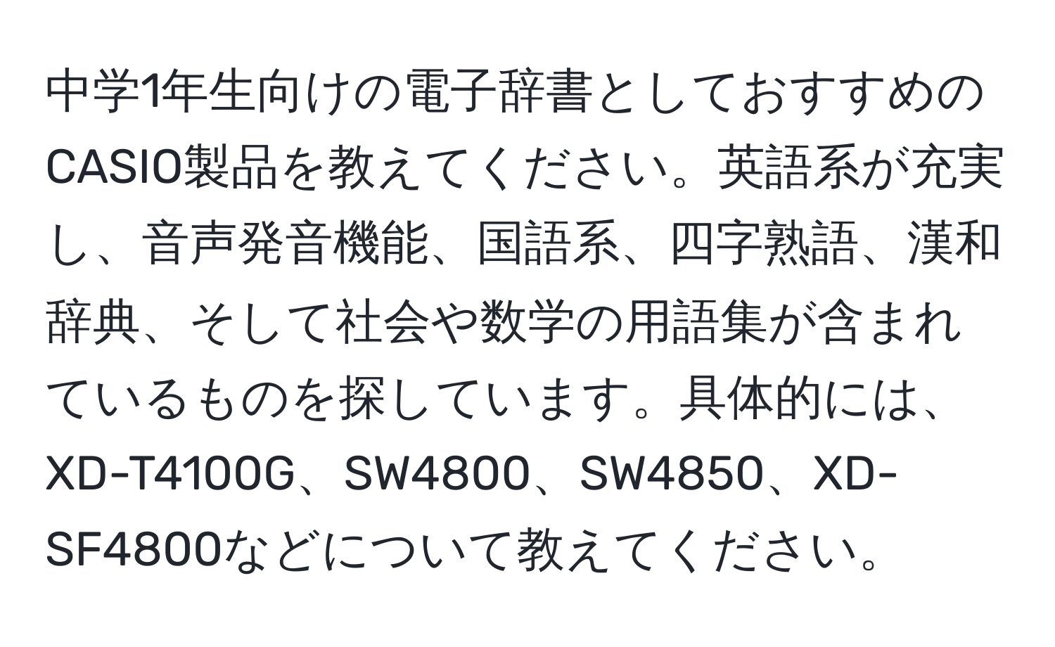 中学1年生向けの電子辞書としておすすめのCASIO製品を教えてください。英語系が充実し、音声発音機能、国語系、四字熟語、漢和辞典、そして社会や数学の用語集が含まれているものを探しています。具体的には、XD-T4100G、SW4800、SW4850、XD-SF4800などについて教えてください。