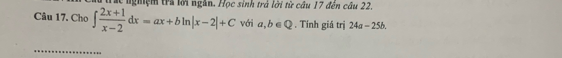 trác nghệm trả lới ngắn. Học sinh trả lời từ câu 17 đến câu 22. 
Câu 17. Cho ∈t  (2x+1)/x-2 dx=ax+bln |x-2|+C với a,b∈ Q. Tính giá trị 24a-25b.