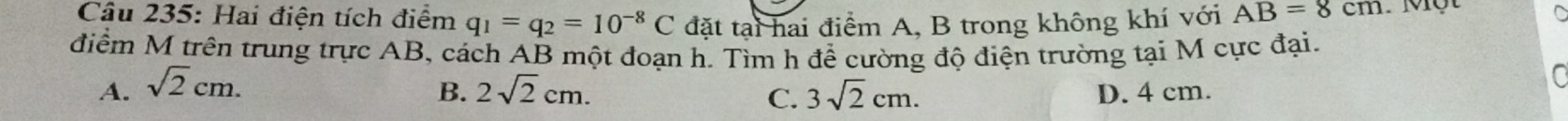 Hai điện tích điểm q_1=q_2=10^(-8)C đặt tại hai điểm A, B trong không khí với AB=8cm. Một
điểm M trên trung trực AB, cách AB một đoạn h. Tìm h để cường độ điện trường tại M cực đại.
B.
A. sqrt(2)cm. 2sqrt(2)cm. 3sqrt(2)cm. D. 4 cm.
a
C.