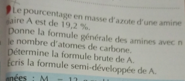 Le pourcentage en masse d’azote d'une amine 
aire A est de 19,2 %. 
Donne la formule générale des amines avec n 
le nombre d'atomes de carbone. 
Détermine la formule brute de A. 
Écris la formule semi-développée de A. 
nées : M-12