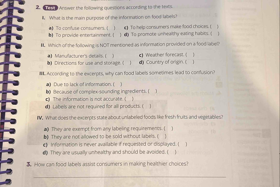 Test Answer the following questions according to the texts.
₹ What is the main purpose of the information on food labels?
a) To confuse consumers. ( c) To help consumers make food choices. ( )
b) To provide entertainment. ( ) d) To promote unhealthy eating habits. ( )
€ Which of the following is NOT mentioned as information provided on a food label?
a) Manufacturer's details. ( ) c) Weather forecast. ( )
b) Directions for use and storage. ( ) d) Country of origin. ( )
III. According to the excerpts, why can food labels sometimes lead to confusion?
a) Due to lack of information. ( )
b) Because of complex-sounding ingredients. ( )
c) The information is not accurate. ( )
d) Labels are not required for all products. ( )
IV. What does the excerpts state about unlabeled foods like fresh fruits and vegetables?
a) They are exempt from any labeling requirements. ( )
b) They are not allowed to be sold without labels. ( )
c) Information is never available if requested or displayed. ( )
d) They are usually unhealthy and should be avoided. ( )
3. How can food labels assist consumers in making healthier choices?
_