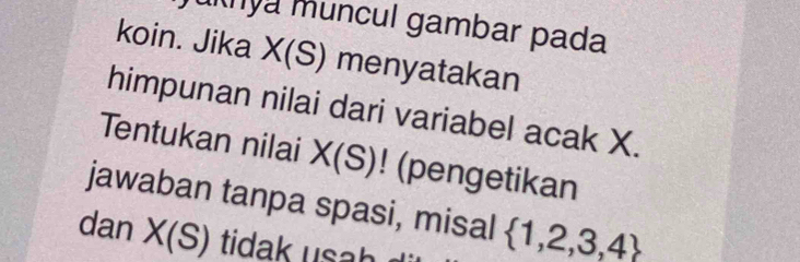 uya muncul gambar pada 
koin. Jika X(S) menyatakan 
himpunan nilai dari variabel acak X. 
Tentukan nilai X(S) (pengetikan 
jawaban tanpa spasi, misal  1,2,3,4
dan X(S) tidak usah