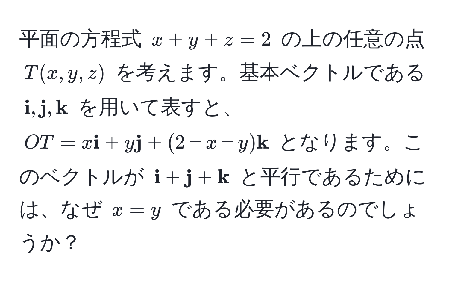 平面の方程式 $x + y + z = 2$ の上の任意の点 $T(x, y, z)$ を考えます。基本ベクトルである $ i,  j,  k$ を用いて表すと、$OT = x i + y j + (2 - x - y) k$ となります。このベクトルが $ i +  j +  k$ と平行であるためには、なぜ $x = y$ である必要があるのでしょうか？