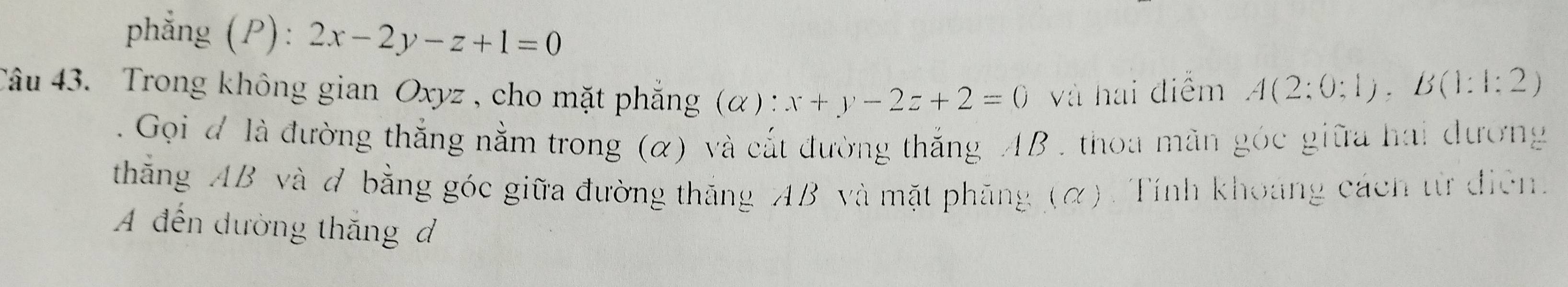 phẳng (P): 2x-2y-z+1=0
Câu 43. Trong không gian Oxyz , cho mặt phẳng (α) x+y-2z+2=0 và hai điểm A(2:0:1), B(1:1:2)
Gọi đ là đường thắng nằm trong (α) và cắt đường thắng AB , thoa mãn góc giữa hai đương
thắng AB và đ bằng góc giữa đường thắng AB và mặt phăng (α). Tính khoảng cách từ điện
A đến dường thắng đ