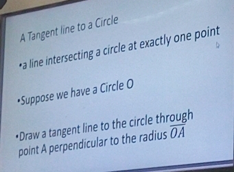 A Tangent line to a Circle 
*a line intersecting a circle at exactly one point 
•Suppose we have a Circle O
•Draw a tangent line to the circle through 
point A perpendicular to the radius overline OA