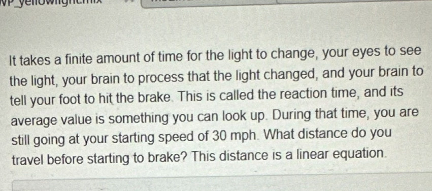 It takes a finite amount of time for the light to change, your eyes to see 
the light, your brain to process that the light changed, and your brain to 
tell your foot to hit the brake. This is called the reaction time, and its 
average value is something you can look up. During that time, you are 
still going at your starting speed of 30 mph. What distance do you 
travel before starting to brake? This distance is a linear equation.