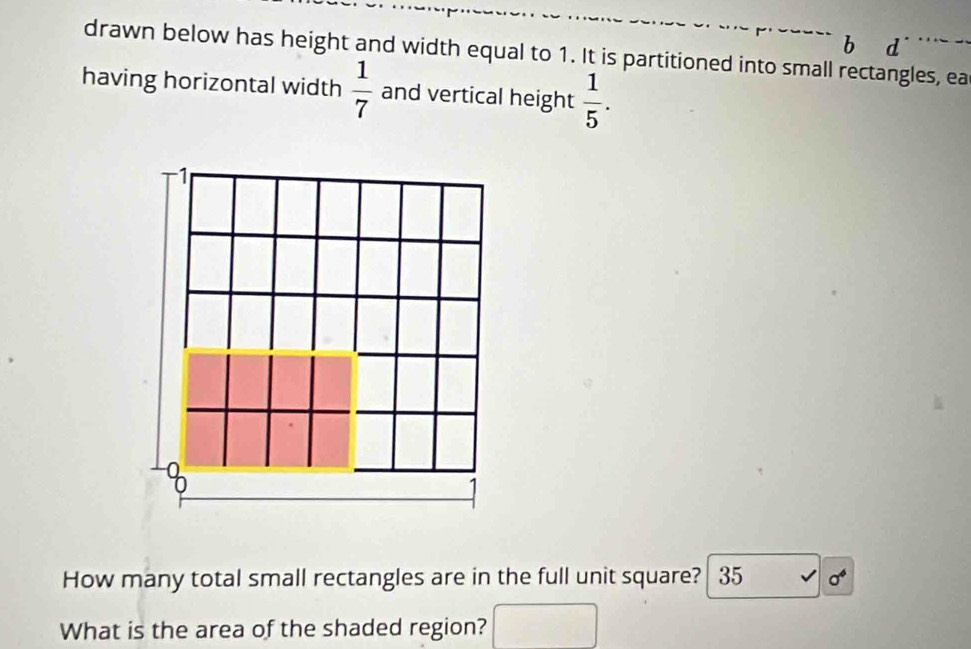 drawn below has height and width equal to 1. It is partitioned into small rectangles, ea 
having horizontal width  1/7  and vertical height  1/5 . 
1 
How many total small rectangles are in the full unit square? 35 sigma^6
What is the area of the shaded region?