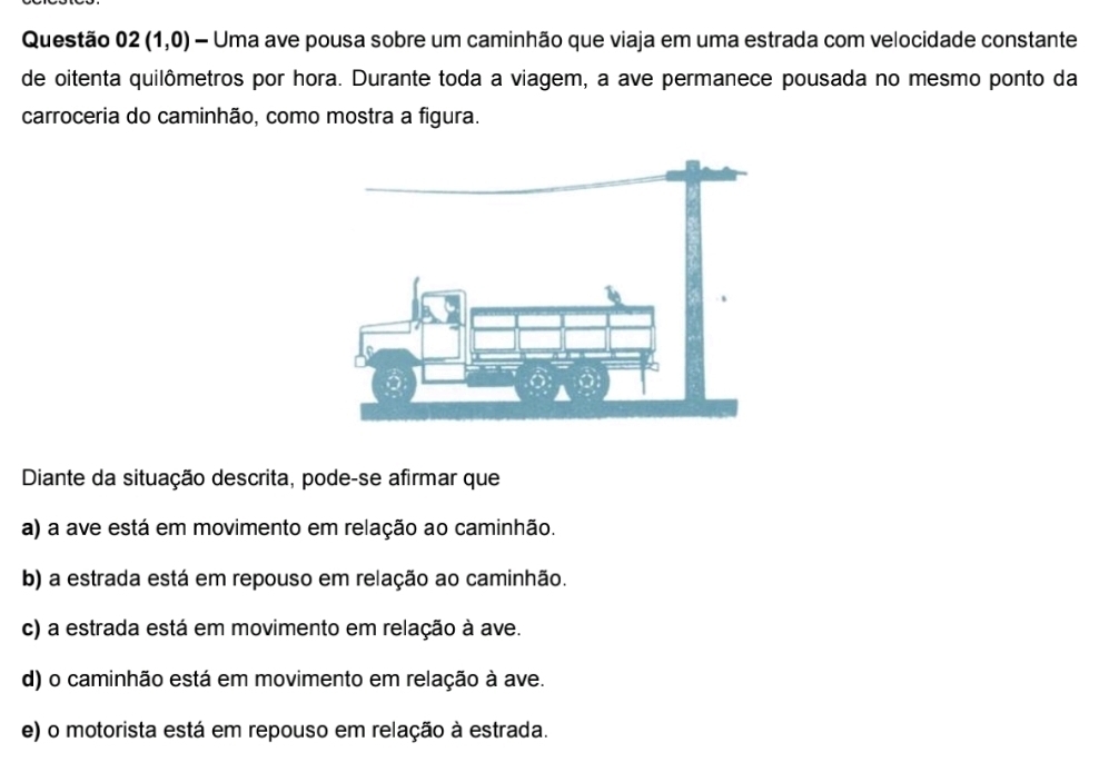 Questão 02(1,0) - Uma ave pousa sobre um caminhão que viaja em uma estrada com velocidade constante
de oitenta quilômetros por hora. Durante toda a viagem, a ave permanece pousada no mesmo ponto da
carroceria do caminhão, como mostra a figura.
Diante da situação descrita, pode-se afirmar que
a) a ave está em movimento em relação ao caminhão.
b) a estrada está em repouso em relação ao caminhão.
c) a estrada está em movimento em relação à ave.
d) o caminhão está em movimento em relação à ave.
e) o motorista está em repouso em relação à estrada.