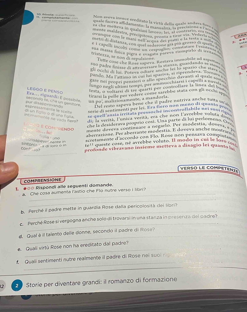 10, frivola: superficiale  Non a eva invece ereditato  la it  de la qua e an da a fieo 
11. complutamen te :  c pieña consapevolezza  quale faceva affidamento: la manualità , la precisione e l'ace
za che metteva in qualsiasi lavoro; lei, al contrario, era tremen
mente  mal destra, p recípitosa, pronta a tirar via. V ederla sch ..
ANA
ovunque con le mani nell'acqua dei piatti e la testa a mille ch 2
inte
metri di distanza, con quel sederone già più grosso di quello d D
é i capelli incolti come un cespuglio; constatare l'esistenza d
sua massa física pigra e svagata pareva riempirlo di irritazion
tristezza, se non di repulsione.
Tutte cose che Rose sapeva. Restava immobile ad aspettare 
suo padre finisse di attraversare la stanza, guardando se stessa o
gli occhi di lui. Poteva odiare anche lei lo spazio che stava occ 3.
pando. Ma l’attimo in cui lui spariva, si riprendeva. Tornava a 
gare nei propri pensieri o allo specchio davanti al quale sostava
lungo negli ultimi tempi, per ammucchiarsi i capelli a nuvola su
LEGGO E PENSO testa, o voltarsi di tre quarti per controllare la linea del busto,
tirarsi la pelle per vedere come sarebbe stata con gli occhi appe
Era... riguardi: É possibile, un po’, maliziosamente, a mandorla.
secondo te, che un genitore. Del resto sapeva bene che il padre nutriva anche tutta un'alt
pur disapprovando
espressamente le scelte serie di sentimenti per lei. Era fiero non meno di quanto prova
di un figlio o di una figlia. se quell'ansia irritata pressoché incontrollabile nei suoi ríguar
intimamente ne vada fiero? di; la verità, l'unica verità, era che non l'avrebbe voluta divers;
e la desiderava proprio cosí. Una parte di lui perlomeno, Ovvia
LOGÃO E COMPRENDO
E mayo. lu
mente doveva continuare a negarlo. Per modestia, doveva   
aberrazione. Per aberrante modestia. E doveva anche mostrarsi d
figlia cono
nconsapevol mente in
scretamente d’accordo con Flo. Rose non pensava compiutamen
sintonia  a di loro o in te'' queste cose, né avrebbe voluto. Il modo in cuí le loro corde
_
confltto?
profonde vibravano insieme metteva a disagio lei quanto lui,
VERSO LE COMPETENZE
COMPRENSIONE
1. ●○0 Rispondi alle seguenti domande.
a. Che cosa aumenta l'astio che Flo nutre verso i libri?
_
_
b. Perché il padre mette in guardia Rose dalla pericolosità dei libri?
_
c. Perché Rose si vergogna anche solo di trovarsi in una stanza in presenza dei padre?
_
d. Qualèil talento delle donne, secondo il padre di Rose?
_
e. Quali virtù Rose non ha ereditato dal padre?
_
_
f. Quali sentimenti nutre realmente il padre di Rose nei suoi riguard?
_
_
_
2 2 Storie per diventare grandi: il romanzo di formazione