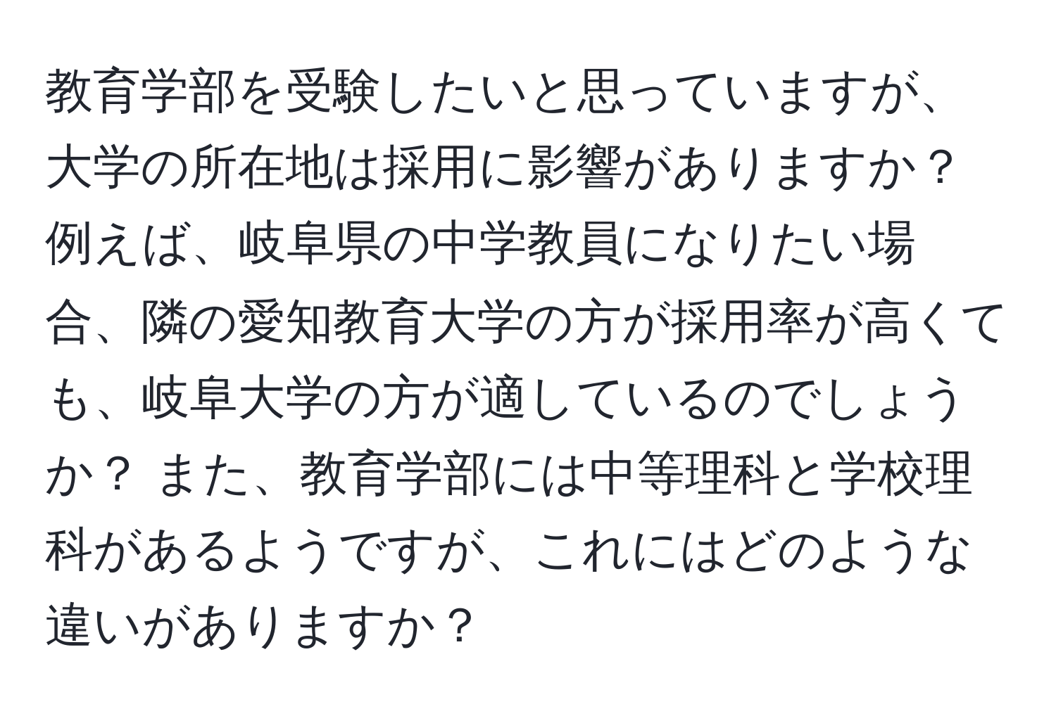 教育学部を受験したいと思っていますが、大学の所在地は採用に影響がありますか？ 例えば、岐阜県の中学教員になりたい場合、隣の愛知教育大学の方が採用率が高くても、岐阜大学の方が適しているのでしょうか？ また、教育学部には中等理科と学校理科があるようですが、これにはどのような違いがありますか？