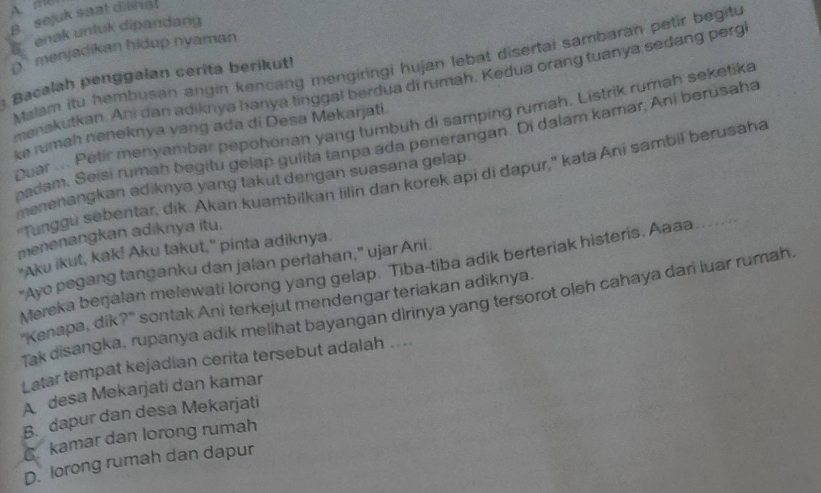 B. sejuk saat dilinat
enak untuk dipandang
D. menjadikan hidup nyaman
Malam itu hembusan angin kencang mengiringi hujan lebat disertai sambaran petir begitu
Bacalah penggalan cerita berikut!
menakutkan. Ani dan adiknya hanya tinggal berdua di rumah. Kedua orang tuanya sedang perg
Duar ... Petir menyambar pepohonan yang tumbuh di samping rumah. Listrik rumah seketika
ke rumah neneknya yang ada di Desa Mekarjati.
padam. Seisi rumah begitu gelap gulita tanpa ada penerangan. Di dalam kamar, Ani berusaha
"Tunggu sebentar, dik. Akan kuambilkan lilin dan korek api di dapur," kata Ani sambil berusaha
menenangkan adiknya yang takut dengan suasana gelap .
menenangkan adiknya itu.
"Aku ikut, kak! Aku takut," pinta adiknya.
“Ayo pegang tanganku dan jalan perlahan,” ujar Ani
Mereka berjalan melewati lorong yang gelap. Tiba-tiba adik berteriak histeris. Aaaa … 
"Kenapa, dik?" sontak Ani terkejut mendengar teriakan adiknya.
Tak disangka, rupanya adik melihat bayangan dirinya yang tersorot oleh cahaya dari luar rumah
Latar tempat kejadian cerita tersebut adalah ...
A desa Mekarjati dan kamar
B. dapur dan desa Mekarjati
C. kamar dan lorong rumah
D. lorong rumah dan dapur