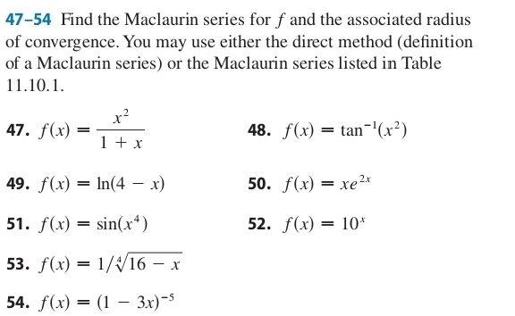 47-54 Find the Maclaurin series for fand the associated radius 
of convergence. You may use either the direct method (definition 
of a Maclaurin series) or the Maclaurin series listed in Table 
11. 10.1. 
47. f(x)= x^2/1+x  48. f(x)=tan^(-1)(x^2)
49. f(x)=ln (4-x) 50. f(x)=xe^(2x)
51. f(x)=sin (x^4) 52. f(x)=10^x
53. f(x)=1/sqrt[4](16-x)
54. f(x)=(1-3x)^-5