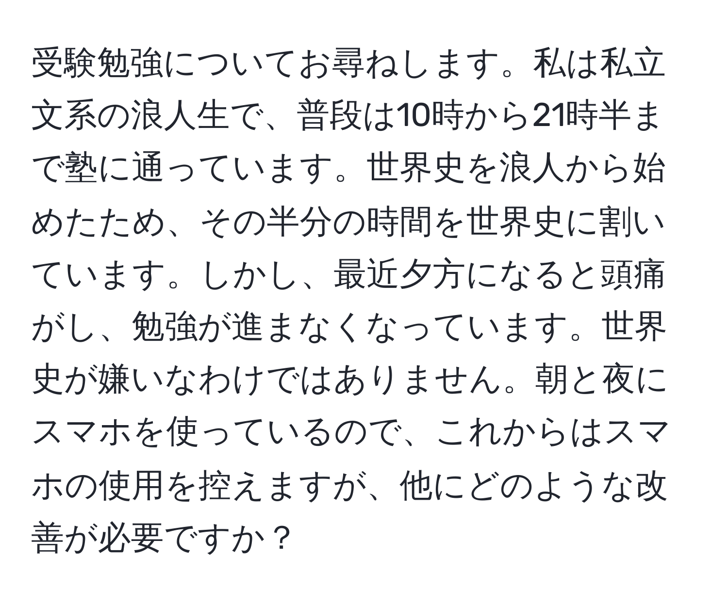 受験勉強についてお尋ねします。私は私立文系の浪人生で、普段は10時から21時半まで塾に通っています。世界史を浪人から始めたため、その半分の時間を世界史に割いています。しかし、最近夕方になると頭痛がし、勉強が進まなくなっています。世界史が嫌いなわけではありません。朝と夜にスマホを使っているので、これからはスマホの使用を控えますが、他にどのような改善が必要ですか？