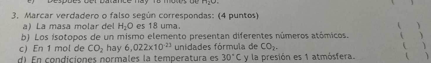 espues del batance hay 18 motes de 1120
 
3. Marcar verdadero o falso según correspondas: (4 puntos) 
a) La masa molar del H_2O es 18 uma. ( ) 
b) Los isotopos de un mismo elemento presentan diferentes números atómicos. ( ) 
c) En 1 mol de CO_2 hay 6,022* 10^(-23) unidades fórmula de CO_2. ( ) 
d) En condiciones normales la temperatura es 30°C y la presión es 1 atmósfera. 
( )