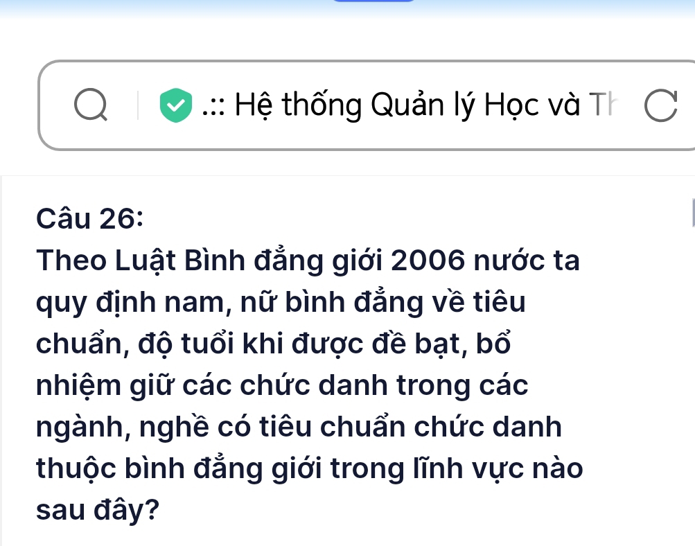 .:: Hệ thống Quản lý Học và Th C 
Câu 26: 
Theo Luật Bình đẳng giới 2006 nước ta 
quy định nam, nữ bình đẳng về tiêu 
chuẩn, độ tuổi khi được đề bạt, bổ 
nhiệm giữ các chức danh trong các 
ngành, nghề có tiêu chuẩn chức danh 
thuộc bình đẳng giới trong lĩnh vực nào 
sau đây?