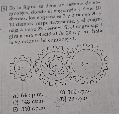 s] En la figura se tiene un sistema de en-
granajes, donde el engranaje 1 tiene 10
dientes, los engranajes 2 y 3 tienen 20 y
10 dientes, respectivamente, y el engra-
naje 4 tiene 25 dientes. Si el engranaje 4
gira a una velocidad de 20 r. p. m., halle
la velocidad del engranaje 1.
A) 64 r.p.m. B) 100 r.p.m.
C) 148 r.p.m. D) 28 r.p.m.
E) 360 r.p.m.