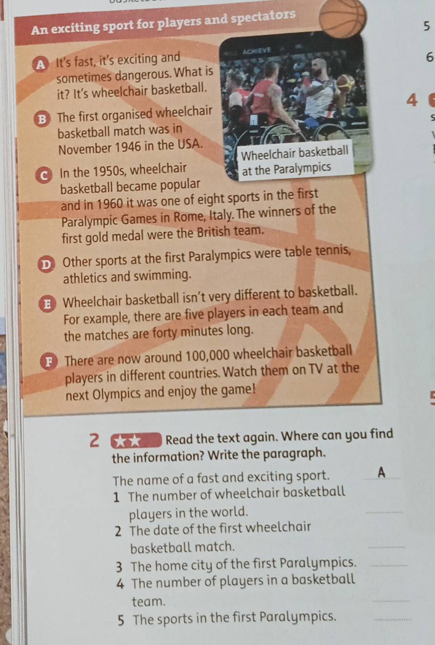 An exciting sport for players and spectators 
5 
A It's fast, it's exciting and ACHIEVE 
6 
sometimes dangerous. What is 
it? It's wheelchair basketball. 
B The first organised wheelchair 4 
basketball match was in 
November 1946 in the USA. 
Wheelchair basketball 
In the 1950s, wheelchair 
at the Paralympics 
basketball became popular 
and in 1960 it was one of eight sports in the first 
Paralympic Games in Rome, Italy. The winners of the 
first gold medal were the British team. 
D Other sports at the first Paralympics were table tennis, 
athletics and swimming. 
E Wheelchair basketball isn't very different to basketball. 
For example, there are five players in each team and 
the matches are forty minutes long. 
F There are now around 100,000 wheelchair basketball 
players in different countries. Watch them on TV at the 
next Olympics and enjoy the game! 
B 
2 CTan Read the text again. Where can you find 
the information? Write the paragraph. 
The name of a fast and exciting sport. A_ 
1 The number of wheelchair basketball 
players in the world. 
_ 
2 The date of the first wheelchair 
basketball match. 
_ 
3 The home city of the first Paralympics._ 
4 The number of players in a basketball 
team. 
_ 
5 The sports in the first Paralympics._