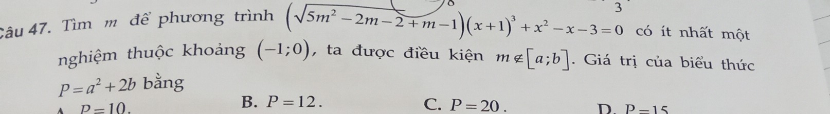 Tìm m để phương trình
(sqrt(5m^2-2m-2)+m-1)(x+1)^3+x^2-x-3=0 có ít nhất một
nghiệm thuộc khoảng (-1;0) , ta được điều kiện m∉ [a;b]. Giá trị của biểu thức
P=a^2+2b bằng
P=10.
B. P=12. C. P=20. D. P=15